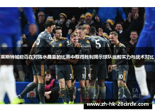 莱斯特城能否在对阵水晶宫的比赛中取得胜利揭示球队当前实力与战术对比 莱斯特城能否在对阵水晶宫的比赛中取得胜利揭示球队当前实力与战术对比