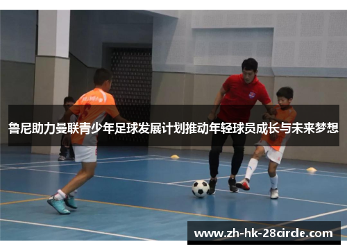 鲁尼助力曼联青少年足球发展计划推动年轻球员成长与未来梦想 鲁尼助力曼联青少年足球发展计划推动年轻球员成长与未来梦想