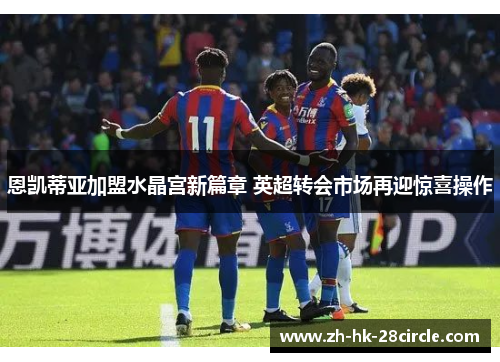 恩凯蒂亚加盟水晶宫新篇章 英超转会市场再迎惊喜操作