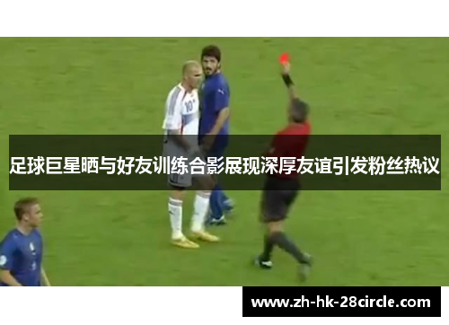 足球巨星晒与好友训练合影展现深厚友谊引发粉丝热议