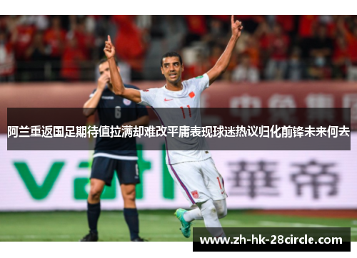 阿兰重返国足期待值拉满却难改平庸表现球迷热议归化前锋未来何去 阿兰重返国足期待值拉满却难改平庸表现球迷热议归化前锋未来何去