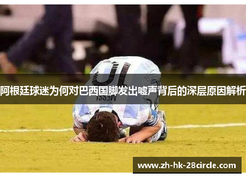 阿根廷球迷为何对巴西国脚发出嘘声背后的深层原因解析