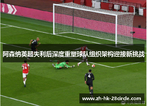 阿森纳英超失利后深度重塑球队组织架构迎接新挑战 阿森纳英超失利后深度重塑球队组织架构迎接新挑战